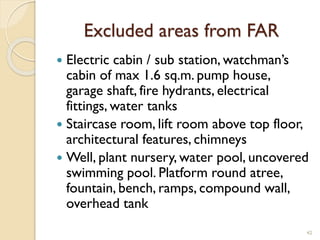 Excluded areas from FAR
 Electric cabin / sub station, watchman’s
cabin of max 1.6 sq.m. pump house,
garage shaft, fire hydrants, electrical
fittings, water tanks
 Staircase room, lift room above top floor,
architectural features, chimneys
 Well, plant nursery, water pool, uncovered
swimming pool. Platform round atree,
fountain, bench, ramps, compound wall,
overhead tank
42
 
