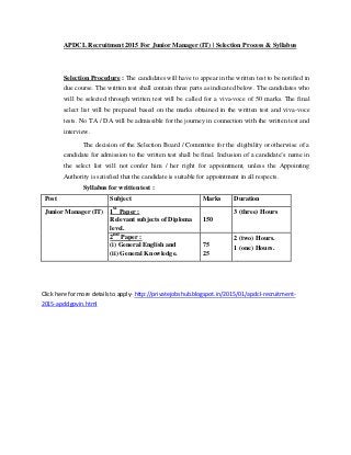 APDCL Recruitment 2015 For Junior Manager (IT) | Selection Process & Syllabus
Selection Procedure : The candidates will have to appear in the written test to be notified in
due course. The written test shall contain three parts as indicated below. The candidates who
will be selected through written test will be called for a viva-voce of 50 marks. The final
select list will be prepared based on the marks obtained in the written test and viva-voce
tests. No TA / DA will be admissible for the journey in connection with the written test and
interview.
The decision of the Selection Board / Committee for the eligibility or otherwise of a
candidate for admission to the written test shall be final. Inclusion of a candidate’s name in
the select list will not confer him / her right for appointment, unless the Appointing
Authority is satisfied that the candidate is suitable for appointment in all respects.
Syllabus for written test :
Post Subject Marks Duration
Junior Manager (IT) 1
st
Paper : 3 (three) Hours
Relevant subjects of Diploma 150
level.
2
nd
Paper : 2 (two) Hours.
(i) General English and 75 1 (one) Hours.
(ii) General Knowledge. 25
Click here for more details to apply- http://privatejobshub.blogspot.in/2015/01/apdcl-recruitment-
2015-apdclgovin.html
 