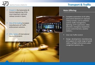 Main Offering:
Algoritmos Procesos y Diseños S.A. Transport & Traffic
 Complete automation of all safety
and control elements of road and
railway tunnels, such as pollution
control, traffic management,
lightning, CCTV supervision, video
detection, emergency equipment,
access control barriers, weather
stations…
 Inter-city Traffic Control
 Design, development, manufacturing
and support of a wide range of speed
radars, red light enforcement, plate
recognition systems, etc…
 Present in the Automation &
Control engineering of the
most important road and
railway tunnels in Spain.
 One of the leading European
manufacturers of Traffic
enforcement solutions
 Wide variety of international
successful projects
 