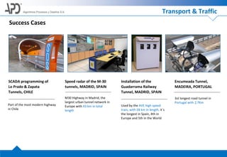 Algoritmos Procesos y Diseños S.A.
Success Cases
SCADA programming of
Lo Prado & Zapata
Tunnels, CHILE
Part of the most modern highway
in Chile
Speed radar of the M-30
tunnels, MADRID, SPAIN
M30 Highway in Madrid, the
largest urban tunnel network in
Europe with 43 km in total
length
Installation of the
Guadarrama Railway
Tunnel, MADRID, SPAIN
Used by the AVE high speed
train, with 28 km in length, it´s
the longest in Spain, 4th in
Europe and 5th in the World
Encumeada Tunnel,
MADEIRA, PORTUGAL
3st longest road tunnel in
Portugal with 2,7Km
Transport & Traffic
 