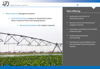 Main Offering:
Algoritmos Procesos y Diseños S.A.
 Water Resources Management Systems
 Control & Automation projects for Desalinations plants,
Water Treatment Plants and Pumping Stations.
 Remote Control Systems for Irrigation networks
 Automation and Control of
Desalination plants
 Remote control and monitoring of
irrigation channels
 Automation and Control of any Water
treatment plant
 SCADA programming and
commisioning
 Development and installation of all
the associated Telecommunication
Systems
 