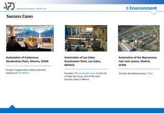 Algoritmos Procesos y Diseños S.A.
Success Cases
Automation of Carboneras
Desalination Plant, Almería, SPAIN
Europe´s largest with a daily treatment
capacity of 120.000m3
Automation of Los Cabos
Desalination Plant, Los Cabos,
MEXICO
Provides 50% of potable water to the city
of Cabo San Lucas, one of the main
touristic cities in Mexico
Automation of the Manzanares
river lock system, Madrid,
SPAIN
15 locks distributed along 17,4km
Environment
 