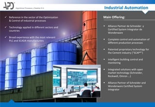 Main Offering:
Algoritmos Procesos y Diseños S.A. Industrial Automation
 Alliance Partner de Schneider y
Certified System Integrator de
Wonderware
 Complete control and automation of
different production processes
 Patented proprietary technology for
the Cement industry ("SCAP®")
 Intelligent building control and
monitoring
 Integrated solutions with open
market technology (Schneider,
Rockwell, Omron ...)
 Alliance Partner of Schneider and
Wonderware Certified System
Integrator
 Reference in the sector of the Optimization
& Control of industrial processes
 Technology applied in different sectors and
countries
 Broad experience with the most relevant
PLC and SCADA manufacturers
 