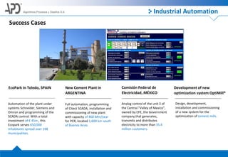 Algoritmos Procesos y Diseños S.A.
Success Cases
EcoPark in Toledo, SPAIN
Automation of the plant under
systems Schneider, Siemens and
Omron and programming of the
SCADA control. With a total
investment of € 45m , this
Ecopark serves 650,000
inhabitants spread over 198
municipalities.
New Cement Plant in
ARGENTINA
Full automation, programming
of Citect SCADA, installation and
commissioning of new plant
with capacity of 460 Mtn/year
for PCR, located 1,600 km south
of Buenos Aires.
Comisión Federal de
Electricidad, MÉXICO
Analog control of the unit 3 of
the Central "Valley of Mexico",
owned by CFE, the Government
company that generates,
transmits and distributes
electricity to more than 35.4
million customers.
Development of new
optimization system OptiMill®
Design, development,
installation and commissioning
of a new system for the
optimization of cement mills.
Industrial Automation
 