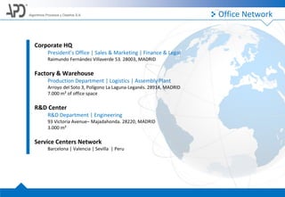 Algoritmos Procesos y Diseños S.A. Office Network
Corporate HQ
President’s Office | Sales & Marketing | Finance & Legal
Raimundo Fernández Villaverde 53. 28003, MADRID
Factory & Warehouse
Production Department | Logistics | Assembly Plant
Arroyo del Soto 3, Polígono La Laguna-Leganés. 28914, MADRID
7.000 m² of office space
R&D Center
R&D Department | Engineering
93 Victoria Avenue– Majadahonda. 28220, MADRID
3.000 m²
Service Centers Network
Barcelona | Valencia | Sevilla | Peru
 