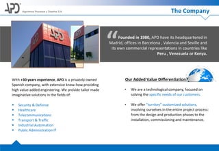 The Company
“Founded in 1980, APD have its headquartered in
Madrid, offices in Barcelona , Valencia and Seville and
its own commercial representations in countries like
Peru , Venezuela or Kenya.
With +30 years experience, APD is a privately owned
Spanish company, with extensive know-how providing
high value-added engineering. We provide tailor made
imaginative solutions in the fields of:
 Security & Defense
 Healthcare
 Telecommunications
 Transport & Traffic
 Industrial Automation
 Public Administration IT
Our Added Value Differentiation?
• We are a technological company, focused on
solving the specific needs of our customers.
• We offer "turnkey” customized solutions,
involving ourselves in the entire project process:
from the design and production phases to the
installation, commissioning and maintenance.
Algoritmos Procesos y Diseños S.A.
 
