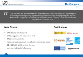 Algoritmos Procesos y Diseños S.A.
Main Figures
 100% Spanish private capital
 15% average annual investment on R&D
 80% University graduates
 Stable and sustained growth in production and financial results
 ISO 9001 & ISO 14001 certified Company
 More than 7,000m2 of office space
Certifications
Over the years, APD has adapted to the different market needs, diversifying and expanding our
business by developing cutting edge technology in an increasingly changing and global industry.
This constant adaptation has allowed us to enter new sectors , creating new business units and
strengthen our customer base .
“
The Company
 
