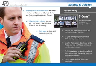 Security & DefenseAlgoritmos Procesos y Diseños S.A.
 Pioneers in the implementation of turnkey
solutions for Command & Control Centers
and Emergency Management Centers
 Different cities is Spain, Europe
and Latin America are kept safe
thanks to our technology.
 Fully open, scalable and
modular solutions.
• Security and emergency centres and
surveillance video networks
• 112/911 Emergency Call Centers &
Crisis Management Centers
• Specific Applications developed for the
Police, fire and healthcare services, at
an international scale
• Technology based on a distributed and
open architecture that allows local and
remote management.
• Technology adaptable to different
languages
Main Offering:
Our own integrated
Emergency IP
Management System
SiCom™
 