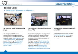 Algoritmos Procesos y Diseños S.A.
Success Cases
 Emergency Management Centers
Command and Control Center for a fleet
of 800 intelligent patrol Vehicles spread
out the city of Lima and neighboring
provinces.
Intelligent Patrol Dispatching Center
Lima, PERÚ
The Center brings together in a single phone
number all emergency calls generated by
the Lima metropolitan area, which with
almost 9.5 million inhabitants is one of the
largest in the world.
Serving an average of 35,000 calls per day
and with a guaranteed availability of 99.99
%, the Center integrates in a single platform
4 different systems: communications,
information and emergencies dispatch,
geographic information and vehicle tracking.
105 Emergency Communication Center
Lima, PERÚ
112 Emergency HOTLINE for the
Autonomous Community of Cantabria,
servicing a total of 600.000 habitants. We
installed a total of 16 working stations and
2 administrator stations. With a installed
capacity of an average of 1.000 dispatch
emergencies per day, it was one of 1st
fully integrated Emergency Center to
operate in Spain
112 HOTLINE, Gobierno de Cantabria.
SPAIN
Security & Defense
 