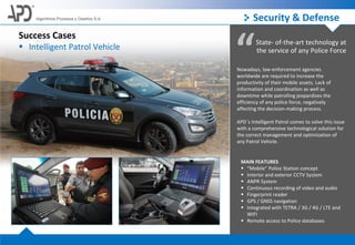 Algoritmos Procesos y Diseños S.A.
Success Cases
 Intelligent Patrol Vehicle
“State- of-the-art technology at
the service of any Police Force
Nowadays, law-enforcement agencies
worldwide are required to increase the
productivity of their mobile assets. Lack of
information and coordination as well as
downtime while patrolling jeopardizes the
efficiency of any police force, negatively
affecting the decision-making process.
APD´s Intelligent Patrol comes to solve this issue
with a comprehensive technological solution for
the correct management and optimization of
any Patrol Vehicle.
MAIN FEATURES
 “Mobile” Police Station concept
 Interior and exterior CCTV System
 ANPR System
 Continuous recording of video and audio
 Fingerprint reader
 GPS / GNSS navigation
 Integrated with TETRA / 3G / 4G / LTE and
WIFI
 Remote access to Police databases
Security & Defense
 