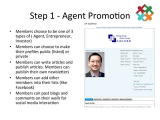 Step	
  1	
  -­‐	
  Agent	
  Promo3on	
  
•  Members	
  choose	
  to	
  be	
  one	
  of	
  3	
  
   types	
  of	
  (	
  Agent,	
  Entrepreneur,	
  
   Investor)	
  
•  Members	
  can	
  choose	
  to	
  make	
  
   their	
  proﬁles	
  public	
  (listed)	
  or	
  
   private	
  
•  Members	
  can	
  write	
  ar3cles	
  and	
  
   publish	
  ar3cles.	
  Members	
  can	
  
   publish	
  their	
  own	
  newsleders	
  
•  Members	
  can	
  add	
  other	
  
   members	
  into	
  their	
  lists	
  (like	
  
   Facebook)	
  
•  Members	
  can	
  post	
  blogs	
  and	
  
   comments	
  on	
  their	
  walls	
  for	
  
   social	
  media	
  interac3on	
  
 