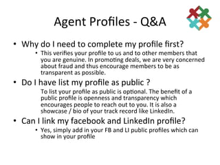 Agent	
  Proﬁles	
  -­‐	
  Q&A	
  
•  Why	
  do	
  I	
  need	
  to	
  complete	
  my	
  proﬁle	
  ﬁrst?	
  
          •  This	
  veriﬁes	
  your	
  proﬁle	
  to	
  us	
  and	
  to	
  other	
  members	
  that	
  
             you	
  are	
  genuine.	
  In	
  promo3ng	
  deals,	
  we	
  are	
  very	
  concerned	
  
             about	
  fraud	
  and	
  thus	
  encourage	
  members	
  to	
  be	
  as	
  
             transparent	
  as	
  possible.	
  	
  
•  Do	
  I	
  have	
  list	
  my	
  proﬁle	
  as	
  public	
  ?	
  
            	
  To	
  list	
  your	
  proﬁle	
  as	
  public	
  is	
  op3onal.	
  The	
  beneﬁt	
  of	
  a	
  
                public	
  proﬁle	
  is	
  openness	
  and	
  transparency	
  which	
  
                encourages	
  people	
  to	
  reach	
  out	
  to	
  you.	
  It	
  is	
  also	
  a	
  
                showcase	
  /	
  bio	
  of	
  your	
  track	
  record	
  like	
  LinkedIn.	
  
•  Can	
  I	
  link	
  my	
  facebook	
  and	
  LinkedIn	
  proﬁle?	
  
          •  Yes,	
  simply	
  add	
  in	
  your	
  FB	
  and	
  LI	
  public	
  proﬁles	
  which	
  can	
  
             show	
  in	
  your	
  proﬁle	
  
                	
  
 