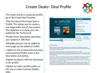 Create	
  Deals–	
  Deal	
  Proﬁle	
  
                                                 	
  
• To	
  create	
  and	
  list	
  a	
  corporate	
  proﬁle,	
  
go	
  to	
  the	
  Create	
  Deal	
  func3on.	
  
• The	
  ﬁrst	
  tab	
  of	
  the	
  Create	
  Deal	
  is	
  
Proﬁle.	
  This	
  allows	
  you	
  to	
  create	
  a	
  
one	
  page	
  public	
  bio	
  of	
  your	
  project.	
  
The	
  objec3ve	
  is	
  to	
  show	
  your	
  site	
  
publically	
  like	
  TechCrunch.	
  
• Proﬁle	
  Short	
  Descrip3on	
  describes	
  
your	
  project	
  in	
  180	
  chars.	
  
• Mul3ple	
  pictures	
  can	
  be	
  added	
  to	
  
front	
  page	
  can	
  be	
  added	
  to	
  Proﬁle	
  
• 	
  Op3on	
  to	
  list	
  an	
  Execu3ve	
  Summary	
  
and	
  Corporate	
  Proﬁle	
  areas	
  in	
  the	
  
descrip3on	
  area	
  below.	
  
• Op3on	
  to	
  adach	
  a	
  PDF	
  for	
  download	
  
in	
  the	
  proﬁle	
  
• Op3on	
  to	
  make	
  a	
  proﬁle	
  public	
  on	
  
the	
  site	
  or	
  make	
  it	
  private	
  (hidden	
  
URL)	
  
 