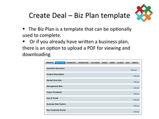 Create	
  Deal	
  –	
  Biz	
  Plan	
  template	
  
§ 	
  	
  	
  The	
  Biz	
  Plan	
  is	
  a	
  template	
  that	
  can	
  be	
  op3onally	
  
used	
  to	
  complete.	
  	
  
§ 	
  	
  	
  	
  Or	
  if	
  you	
  already	
  have	
  wriden	
  a	
  business	
  plan,	
  
there	
  is	
  an	
  op3on	
  to	
  upload	
  a	
  PDF	
  for	
  viewing	
  and	
  
downloading	
  
 