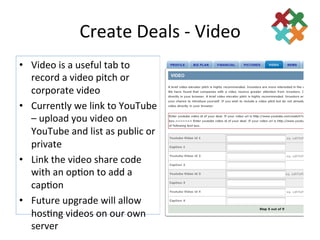 Create	
  Deals	
  -­‐	
  Video	
  
•  Video	
  is	
  a	
  useful	
  tab	
  to	
  
   record	
  a	
  video	
  pitch	
  or	
  
   corporate	
  video	
  
•  Currently	
  we	
  link	
  to	
  YouTube	
  
   –	
  upload	
  you	
  video	
  on	
  
   YouTube	
  and	
  list	
  as	
  public	
  or	
  
   private	
  
•  Link	
  the	
  video	
  share	
  code	
  
   with	
  an	
  op3on	
  to	
  add	
  a	
  
   cap3on	
  
•  Future	
  upgrade	
  will	
  allow	
  
   hos3ng	
  videos	
  on	
  our	
  own	
  
   server	
  
 