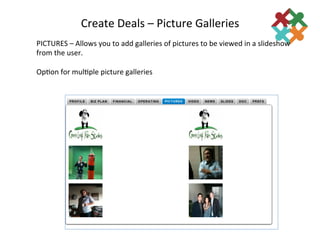 Create	
  Deals	
  –	
  Picture	
  Galleries	
  
                                                       	
  
PICTURES	
  –	
  Allows	
  you	
  to	
  add	
  galleries	
  of	
  pictures	
  to	
  be	
  viewed	
  in	
  a	
  slideshow	
  
from	
  the	
  user.	
  
	
  
Op3on	
  for	
  mul3ple	
  picture	
  galleries	
  
 