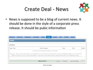 Create	
  Deal	
  -­‐	
  News	
  
•  News	
  is	
  supposed	
  to	
  be	
  a	
  blog	
  of	
  current	
  news.	
  It	
  
   should	
  be	
  done	
  in	
  the	
  style	
  of	
  a	
  corporate	
  press	
  
   release.	
  It	
  should	
  be	
  pubic	
  informa3on	
  	
  
 