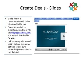 Create	
  Deals	
  -­‐	
  Slides	
  
•  Slides	
  allows	
  a	
  
   presenta3on	
  deck	
  to	
  be	
  
   displayed	
  in	
  the	
  tab	
  
•  Currently	
  we	
  link	
  to	
  
   Slideshare,	
  send	
  your	
  ﬁle	
  
   to	
  info@apdealﬂow.com	
  
   and	
  we	
  will	
  link	
  the	
  ﬁle	
  
   for	
  you.	
  
•  In	
  future	
  upgrade,	
  we	
  will	
  
   ability	
  to	
  host	
  the	
  ppt	
  or	
  
   pdf	
  ﬁles	
  to	
  our	
  own	
  
   server	
  for	
  presenta3on	
  in	
  
   the	
  slide	
  tab	
  
 