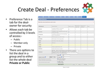 Create	
  Deal	
  -­‐	
  Preferences	
  
•  Preference	
  Tab	
  is	
  a	
  
   tab	
  for	
  the	
  deal-­‐
   owner	
  for	
  security	
  
•  Allows	
  each	
  tab	
  be	
  
   controlled	
  by	
  3	
  levels	
  
   of	
  access:-­‐ 	
  	
  
      –  Public	
  
      –  Member	
  only	
  
      –  Private	
  
•  There	
  are	
  op3ons	
  to	
  
   list	
  the	
  deal	
  in	
  a	
  
   group	
  and	
  to	
  either	
  
   list	
  the	
  whole	
  deal	
  
   Private	
  or	
  Public	
  
 