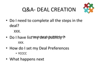 Q&A-­‐	
  DEAL	
  CREATION	
  
•  Do	
  I	
  need	
  to	
  complete	
  all	
  the	
  steps	
  in	
  the	
  
   deal?	
  
        	
  XXX.	
  
•  Do	
  I	
  have	
  list	
  my	
  dseal	
  peal	
  Preferences	
  
                          How	
  do	
  I	
   et	
  my	
  D
                                                           ublicly	
  ?	
  
              	
  XXX.	
  
•  How	
  do	
  I	
  set	
  my	
  Deal	
  Preferences	
  
            •  YCCCC	
  
•  What	
  happens	
  next	
  
                   	
  
 