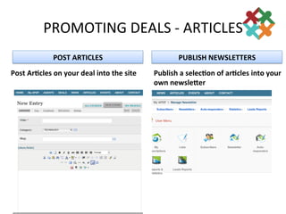 PROMOTING	
  DEALS	
  -­‐	
  ARTICLES	
  	
  
                     POST	
  ARTICLES	
                                       PUBLISH	
  NEWSLETTERS	
  
Post	
  ArFcles	
  on	
  your	
  deal	
  into	
  the	
  site	
     Publish	
  a	
  selecFon	
  of	
  arFcles	
  into	
  your	
  
                                                                   own	
  newsleGer	
  
 