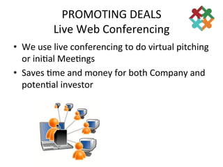 PROMOTING	
  DEALS	
  
               Live	
  Web	
  Conferencing	
  
•  We	
  use	
  live	
  conferencing	
  to	
  do	
  virtual	
  pitching	
  
   or	
  ini3al	
  Mee3ngs	
  
•  Saves	
  3me	
  and	
  money	
  for	
  both	
  Company	
  and	
  
   poten3al	
  investor	
  
 