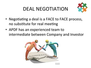 DEAL	
  NEGOTIATION	
  
•  Nego3a3ng	
  a	
  deal	
  is	
  a	
  FACE	
  to	
  FACE	
  process,	
  
   no	
  subs3tute	
  for	
  real	
  mee3ng	
  
•  APDF	
  has	
  an	
  experienced	
  team	
  to	
  
   intermediate	
  between	
  Company	
  and	
  Investor	
  
 