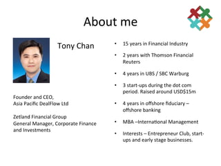 About	
  me	
  	
  
                                                       15	
  years	
  in	
  Financial	
  Industry	
  
                        Tony	
  Chan	
            • 

                                                  •    2	
  years	
  with	
  Thomson	
  Financial	
  
                                                       Reuters	
  

                                                  •    4	
  years	
  in	
  UBS	
  /	
  SBC	
  Warburg	
  

                                                  •    3	
  start-­‐ups	
  during	
  the	
  dot	
  com	
  
                                                       period.	
  Raised	
  around	
  USD$15m	
  
Founder	
  and	
  CEO,	
  	
  
Asia	
  Paciﬁc	
  DealFlow	
  Ltd	
               •    4	
  years	
  in	
  oﬀshore	
  ﬁduciary	
  –	
  
	
                                                     oﬀshore	
  banking	
  
Zetland	
  Financial	
  Group	
  
General	
  Manager,	
  Corporate	
  Finance	
     •    MBA	
  –Interna3onal	
  Management	
  
and	
  Investments	
  
                                                  •    Interests	
  –	
  Entrepreneur	
  Club,	
  start-­‐
                                                       ups	
  and	
  early	
  stage	
  businesses.	
  
 