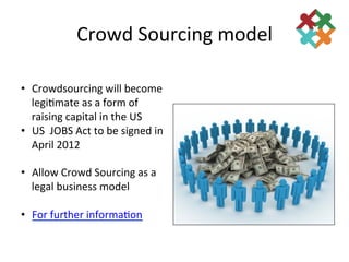 Crowd	
  Sourcing	
  model	
  
	
  
•  Crowdsourcing	
  will	
  become	
  
     legi3mate	
  as	
  a	
  form	
  of	
  
     raising	
  capital	
  in	
  the	
  US	
  
•  US	
  	
  JOBS	
  Act	
  to	
  be	
  signed	
  in	
  
     April	
  2012	
  

•  Allow	
  Crowd	
  Sourcing	
  as	
  a	
  
   legal	
  business	
  model	
  

•  For	
  further	
  informa3on	
  
 