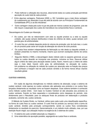 18
 Pode melhorar a utilização dos recursos, absorvendo todos os custos produção permitindo
apuração do custo total de cada produto;
 Entre algumas vantagens, Padoveze (2000, p. 50) “considera que a mais óbvia vantagem
do custeamento por absorção é que ele está de acordo com os Princípios Fundamentais de
Contabilidade (PFC) e as leis tributárias”.
 Outra vantagem citada pelo autor é que ele pode ser menos custoso de programar, pois ele
não requer a separação dos custos de manufatura nos componentes fixos e variáveis.
Desvantagens do Custeio por Absorção
 Os custos, por não se relacionarem com este ou aquele produto ou a esta ou aquela
unidade, são quase sempre distribuídos à base de critérios de rateio, quase sempre com
grande grau de arbitrariedade;
 O custo fixo por unidade depende ainda do volume de produção; pior de tudo isso, o custo
de um produto pode variar em função da alteração de volume de outro produto.
 Os custos fixos existem independentes da fabricação ou não desta ou daquela unidade, e
acabam presentes no mesmo montante, mesmo que ocorram oscilações (dentro de certos
limites).
 Segundo Martins (1998), a desvantagem deste método está no aspecto gerencial, já que
todos os custos deverão se incorporar aos produtos, inclusive os fixos. Deve-se utilizar
algum critério de rateio para alocação destes custos. Assim, mesmo que o critério de rateio
seja o mais ideal, haverá certo grau de arbitrariedade na alocação de custos.
Um problema na utilização do método de custeio por absorção esta na fixação dos preços
sem conhecer a margem real de cada produto vendido e de forma menos eficaz visando
resultado global.
CUSTEIO VARIÁVEL
Em razão de algumas divergências no método sistema de absorção, surge o sistema de
custeio variável, onde apenas os custos variáveis são aplicados aos produtos e os custos fixos
lançados diretamente ao resultado como se fossem despesas. Esse sistema também é conhecido
como método custeio direto. Com base no Custeio Variável só são alocados aos produtos os
custos variáveis, ficando os fixos separados e considerados como despesas do período, indo
diretamente para o Resultado; para os estoques finais de produtos em elaboração e produtos
acabados, somente vão, custos variáveis.
O Método de Custeio Direto, ou Variável, atribui para cada custo uma classificação específica,
na forma de custo fixos ou custos variável. O custo final do produto (ou serviço) será a soma do
custo variável, dividido pela produção correspondente, sendo os custos fixos considerados
diretamente no resultado do exercício. Gerencialmente, é um método muito utilizado, mas, por sua
restrição fiscal e legal, sua utilização implica na exigência de 2 sistemas de custos:
1. O sistema de custo contábil (absorção ou integral) e
2. Uma sistemática de apuração paralela, segregando-se custos fixos e variáveis.
 