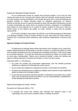 19
Custeio por Absorção X Custeio Variável
Se num determinado período for vendido toda produção acabada o lucro bruto por este
método será maior do que o apurado pelo método custeio por absorção, devido apropriar apenas
os custos variáveis. Na mesma hipótese o lucro líquido será igual, pois o custo fixo integrado aos
produtos vendidos no método absorção estará em despesas operacionais no variável.
Partindo do princípio de que os custos da produção em geral, são apurados mensalmente e de que
os gastos incorporados aos custos devem ser aqueles incorridos e registrados na contabilidade,
esse sistema de custo depende de um suporte do sistema contábil, de forma que o Plano de
Contas separe, já nos registros dos gastos, os custos variáveis e custos fixos de produção
rigorosamente.
Os Princípios Contábeis hoje aceitos não admitem o uso de Demonstrações de Resultados
e de Balanços avaliados à base do Custeio Variável; por isso, esse critério de avaliar estoque e
resultado não é reconhecido pelos Contadores, pelos Auditores Independentes e tampouco pelo
Fisco.
Algumas Vantagens do Custeio Variável
Os defensores da utilização deste método argumentam como vantagem que os custos fixos,
existem independentemente da fabricação ou não de um produto, os custos fixos podem ser vistos
como encargos necessários para que a empresa tenha condições de produzir, e não como encargo
de um produto.específico. Os custos são distribuídos aos produtos por rateios, que contém maior
ou menor grau a arbitrariedade. Todavia, para a tomada de decisão, o rateio, por melhores que
sejam os critérios pode fazer um produto não rentável, e é claro, isto não é correto.
Padovezze (2003 - p. 170) descreve:
 Os custos dos produtos são mensuráveis objetivamente, pois não sofrerão processos
arbitrários ou subjetivos de distribuição dos custos comuns;
 O lucro líquido não é afetado por mudanças de aumento ou diminuição de inventários;
 Os dados são necessários para a análise das relações custo-volume-lucro são rapidamente
obtidos do sistema de informação contábil;
 É mais fácil para os gerentes industriais entender o custeamento dos produtos sob o custeio
direto, pois os dados são próximos da fábrica e de sua responsabilidade, possibilitando a
correta avaliação de desempenho setorial.
Algumas Desvantagens do Custeio Variável
De acordo com Padovezze (2003 p. 170):
 A exclusão dos custos fixos indiretos para valoração dos estoques causa a sua
subavaliação, fere os princípios contábeis e altera o resultado do período;
 