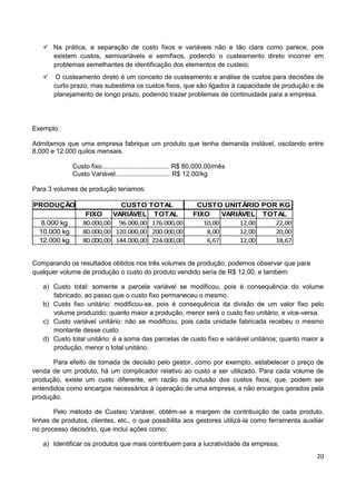 20
 Na prática, a separação de custo fixos e variáveis não e tão clara como parece, pois
existem custos, semivariáveis e semifixos, podendo o custeamento direto incorrer em
problemas semelhantes de identificação dos elementos de custeio;
 O custeamento direto é um conceito de custeamento e análise de custos para decisões de
curto prazo, mas subestima os custos fixos, que são ligados à capacidade de produção e de
planejamento de longo prazo, podendo trazer problemas de continuidade para a empresa.
Exemplo:
Admitamos que uma empresa fabrique um produto que tenha demanda instável, oscilando entre
8.000 e 12.000 quilos mensais.
Custo fixo..................................... R$ 80.000,00/mês
Custo Variável.............................. R$ 12,00/kg
Para 3 volumes de produção teríamos:
PRODUÇÃO CUSTO TOTAL CUSTO UNITÁRIO POR KG
FIXO VARIÁVEL TOTAL FIXO VARIÁVEL TOTAL
8.000 kg 80.000,00 96.000,00 176.000,00 10,00 12,00 22,00
10.000 kg 80.000,00 120.000,00 200.000,00 8,00 12,00 20,00
12.000 kg 80.000,00 144.000,00 224.000,00 6,67 12,00 18,67
Comparando os resultados obtidos nos três volumes de produção, podemos observar que para
qualquer volume de produção o custo do produto vendido seria de R$ 12,00, e também:
a) Custo total: somente a parcela variável se modificou, pois é consequência do volume
fabricado, ao passo que o custo fixo permaneceu o mesmo.
b) Custo fixo unitário: modificou-se, pois é consequência da divisão de um valor fixo pelo
volume produzido: quanto maior a produção, menor será o custo fixo unitário, e vice-versa.
c) Custo variável unitário: não se modificou, pois cada unidade fabricada recebeu o mesmo
montante desse custo.
d) Custo total unitário: é a soma das parcelas de custo fixo e variável unitários; quanto maior a
produção, menor o total unitário.
Para efeito de tomada de decisão pelo gestor, como por exemplo, estabelecer o preço de
venda de um produto, há um complicador relativo ao custo a ser utilizado. Para cada volume de
produção, existe um custo diferente, em razão da inclusão dos custos fixos, que, podem ser
entendidos como encargos necessários à operação de uma empresa, e não encargos gerados pela
produção.
Pelo método de Custeio Variável, obtém-se a margem de contribuição de cada produto,
linhas de produtos, clientes, etc., o que possibilita aos gestores utilizá-la como ferramenta auxiliar
no processo decisório, que inclui ações como:
a) Identificar os produtos que mais contribuem para a lucratividade da empresa;
 