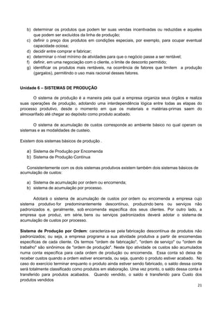 21
b) determinar os produtos que podem ter suas vendas incentivadas ou reduzidas e aqueles
que podem ser excluídos da linha de produção;
c) definir o preço dos produtos em condições especiais, por exemplo, para ocupar eventual
capacidade ociosa;
d) decidir entre comprar e fabricar;
e) determinar o nível mínimo de atividades para que o negócio passe a ser rentável;
f) definir, em uma negociação com o cliente, o limite de desconto permitido;
g) identificar os produtos mais rentáveis, na ocorrência de fatores que limitem a produção
(gargalos), permitindo o uso mais racional desses fatores.
Unidade 6 – SISTEMAS DE PRODUÇÃO
O sistema de produção é a maneira pela qual a empresa organiza seus órgãos e realiza
suas operações de produção, adotando uma interdependência lógica entre todas as etapas do
processo produtivo, desde o momento em que os materiais e matérias-primas saem do
almoxarifado até chegar ao depósito como produto acabado.
O sistema de acumulação de custos corresponde ao ambiente básico no qual operam os
sistemas e as modalidades de custeio.
Existem dois sistemas básicos de produção .
a) Sistema de Produção por Encomenda
b) Sistema de Produção Contínua
Consistentemente com os dois sistemas produtivos existem também dois sistemas básicos de
acumulação de custos:
a) Sistema de acumulação por ordem ou encomenda;
b) sistema de acumulação por processo.
Adotará o sistema de acumulação de custos por ordem ou encomenda a empresa cujo
sistema produtivo for predominantemente descontínuo, produzindo bens ou serviços não
padronizados e, geralmente, sob encomenda específica dos seus clientes. Por outro lado, a
empresa que produz, em série, bens ou serviços padronizados deverá adotar o sistema de
acumulação de custos por processo.
Sistema de Produção por Ordem: caracteriza-se pela fabricação descontínua de produtos não
padronizados; ou seja, a empresa programa a sua atividade produtiva a partir de encomendas
específicas de cada cliente. Os termos "ordem de fabricação", "ordem de serviço" ou "ordem de
trabalho" são sinônimos de "ordem de produção". Neste tipo atividade os custos são acumulados
numa conta específica para cada ordem de produção ou encomenda. Essa conta só deixa de
receber custos quando a ordem estiver encerrada, ou seja, quando o produto estiver acabado. No
caso do exercício terminar enquanto o produto ainda estiver sendo fabricado, o saldo dessa conta
será totalmente classificado como produtos em elaboração. Uma vez pronto, o saldo dessa conta é
transferido para produtos acabados. Quando vendido, o saldo é transferido para Custo dos
produtos vendidos
 