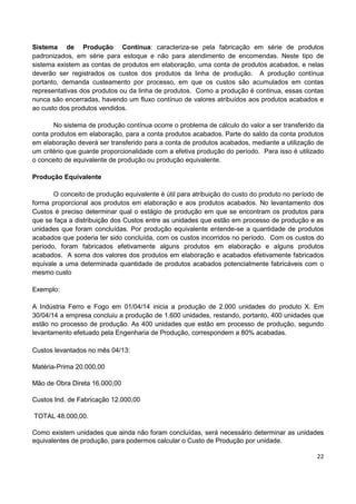 22
Sistema de Produção Contínua: caracteriza-se pela fabricação em série de produtos
padronizados, em série para estoque e não para atendimento de encomendas. Neste tipo de
sistema existem as contas de produtos em elaboração, uma conta de produtos acabados, e nelas
deverão ser registrados os custos dos produtos da linha de produção. A produção contínua
portanto, demanda custeamento por processo, em que os custos são acumulados em contas
representativas dos produtos ou da linha de produtos. Como a produção é continua, essas contas
nunca são encerradas, havendo um fluxo contínuo de valores atribuídos aos produtos acabados e
ao custo dos produtos vendidos.
No sistema de produção contínua ocorre o problema de cálculo do valor a ser transferido da
conta produtos em elaboração, para a conta produtos acabados, Parte do saldo da conta produtos
em elaboração deverá ser transferido para a conta de produtos acabados, mediante a utilização de
um critério que guarde proporcionalidade com a efetiva produção do período. Para isso é utilizado
o conceito de equivalente de produção ou produção equivalente.
Produção Equivalente
O conceito de produção equivalente é útil para atribuição do custo do produto no período de
forma proporcional aos produtos em elaboração e aos produtos acabados. No levantamento dos
Custos é preciso determinar qual o estágio de produção em que se encontram os produtos para
que se faça a distribuição dos Custos entre as unidades que estão em processo de produção e as
unidades que foram concluídas. Por produção equivalente entende-se a quantidade de produtos
acabados que poderia ter sido concluída, com os custos incorridos no período. Com os custos do
período, foram fabricados efetivamente alguns produtos em elaboração e alguns produtos
acabados. A soma dos valores dos produtos em elaboração e acabados efetivamente fabricados
equivale a uma determinada quantidade de produtos acabados potencialmente fabricáveis com o
mesmo custo
Exemplo:
A Indústria Ferro e Fogo em 01/04/14 inicia a produção de 2.000 unidades do produto X. Em
30/04/14 a empresa concluiu a produção de 1.600 unidades, restando, portanto, 400 unidades que
estão no processo de produção. As 400 unidades que estão em processo de produção, segundo
levantamento efetuado pela Engenharia de Produção, correspondem a 80% acabadas.
Custos levantados no mês 04/13:
Matéria-Prima 20.000,00
Mão de Obra Direta 16.000,00
Custos Ind. de Fabricação 12.000,00
TOTAL 48.000,00.
Como existem unidades que ainda não foram concluídas, será necessário determinar as unidades
equivalentes de produção, para podermos calcular o Custo de Produção por unidade.
 