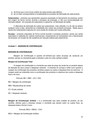 24
c) de forma que o lucro bruto unitário de cada produto seja idêntico;
d) de um fator correspondente à complexidade do processo de fabricação de cada produto.
Subprodutos – produtos que apresentam pequena expressão no faturamento da empresa, porém
tem origem de forma normal, durante o processo de produção, e, têm sua comercialização em
mercado estável. Um exemplo de subproduto é a glicerina, na fabricação de sabão.
A alternativa de atribuição de custos aos subprodutos, mais utilizada, é a de não se atribuir
qualquer custo a eles, atribuindo-se a totalidade dos custos aos produtos principais. Neste caso a
venda dos subprodutos implicaria em uma receita de vendas sem custos atribuídos.
Sucatas – produtos originados de forma normal durante o processo produtivo, sendo sua venda
esporádica e realizada por valores imprevisíveis, inexpressivos se comparados com o faturamento
da empresa, em função da não existência de mercado estável para absorvê-los.
Unidade 7 – MARGEM DE CONTRIBUIÇÃO
MARGEM DE CONTRIBUIÇÃO
Margem de Contribuição é quantia em dinheiro que sobra do preço de venda de um
produto, serviço ou mercadoria após a retirada o valor do custo variável unitário.
Margem de Contribuição Total
A margem de contribuição é o montante que resta do preço de venda de um produto depois
da dedução de seus custos e despesas variáveis. A empresa só começa a obter lucro quando a
margem de contribuição dos produtos vendidos supera os custos e despesas fixos do exercício. A
margem pode ser entendida como a contribuição dos produtos à cobertura dos custos e despesas
fixos e do lucro.
Fórmula: MC = RBV – (CV + DV)
MC = Margem de contribuição
RBV =Receita Bruta de venda
CV =Custo variável
DV = despesas variáveis
Margem de Contribuição Unitária – é a contribuição que cada unidade de produto, ao ser
vendida, oferece para a empresa compor o montante que deverá cobrir os custos fixos, as
despesas totais e formar o lucro
Fórmula: MCU = RBVU – CVU
MCU = Margem de Contribuição Unitária
 