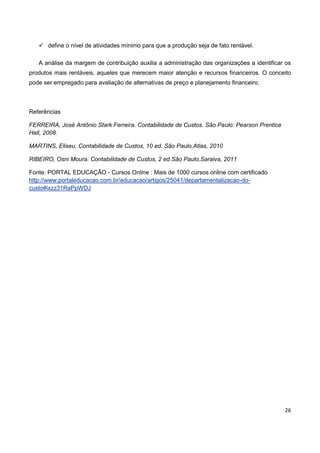 26
 define o nível de atividades mínimo para que a produção seja de fato rentável.
A análise da margem de contribuição auxilia a administração das organizações a identificar os
produtos mais rentáveis, aqueles que merecem maior atenção e recursos financeiros. O conceito
pode ser empregado para avaliação de alternativas de preço e planejamento financeiro.
Referências
FERREIRA, José Antônio Stark Ferreira. Contabilidade de Custos. São Paulo: Pearson Prentice
Hall, 2008.
MARTINS, Eliseu. Contabilidade de Custos, 10 ed. São Paulo,Atlas, 2010
RIBEIRO, Osni Moura. Contabilidade de Custos, 2 ed.São Paulo,Saraiva, 2011
Fonte: PORTAL EDUCAÇÃO - Cursos Online : Mais de 1000 cursos online com certificado
http://www.portaleducacao.com.br/educacao/artigos/25041/departamentalizacao-do-
custo#ixzz31RaPpWDJ
 