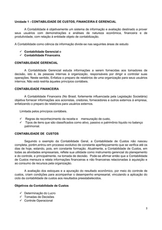 3
Unidade 1 - CONTABILIDADE DE CUSTOS, FINANCEIRA E GERENCIAL
A Contabilidade é objetivamente um sistema de informação e avaliação destinado a prover
seus usuários com demonstrações e análises de natureza econômica, financeira e de
produtividade, com relação à entidade objeto de contabilização.
A Contabilidade como ciência da informação divide-se nas seguintes áreas de estudo
 Contabilidade Gerencial e
 Contabilidade Financeira.
CONTABILIDADE GERENCIAL
A Contabilidade Gerencial estuda informações a serem fornecidas aos tomadores de
decisão, isto é, às pessoas internas à organização, responsáveis por dirigir e controlar suas
operações. Neste sentido, Enfatiza o preparo de relatórios de uma organização para seus usuários
internos. Não está restrita àqueles princípios contábeis.
CONTABILIDADE FINANCEIRA
A Contabilidade Financeira (No Brasil, fortemente influenciada pela Legislação Societária)
objetiva fornecer informações aos acionistas, credores, fornecedores e outros externos à empresa,
enfatizando o preparo de relatórios para usuários externos.
Limitada pelos princípios contábeis.
 Regras de reconhecimento da receita e mensuração de custo,
 Tipos de itens que são classificados como ativo, passivo e patrimônio líquido no balanço
patrimonial.
CONTABILIDADE DE CUSTOS
Seguindo o exemplo da Contabilidade Geral, a Contabilidade de Custos não nasceu
completa, porém,entrou em processo evolutivo de constante aperfeiçoamento que se verifica até os
dias de hoje, estando, pois, em constante formação. Atualmente, a Contabilidade de Custos, em
todas as atividades empresariais, reflete sua utilidade como instrumento gerencial do planejamento
e do controle, e principalmente, na tomada de decisão. Pode-se afirmar então que a Contabilidade
de Custos mensura e relata informações financeiras e não financeiras relacionadas à aquisição e
ao consumo de recursos pela organização.
A avaliação dos estoques e a apuração do resultado econômico, por meio do controle de
custos, criam condições para acompanhar o desempenho empresarial, vinculando a aplicação do
ciclo da contabilidade de custos aos resultados preestabelecidos.
Objetivos da Contabilidade de Custos
 Determinação do Lucro
 Tomadas de Decisões
 Controle Operacional
 