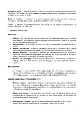 6
Apropriar e Alocar - Identificar gastos, ou “distribuir recursos” a um determinado produto ou fim
específico. Pode também significar agregar, ou somar, quando estiver relacionado à acumulação
de gastos em um centro de custo.
Objeto de custeio – é qualquer item, como produtos, clientes, departamentos, processos,
atividades, e assim por diante, para o qual os custos são medidos e atribuídos.
Custeio – é a técnica ou procedimento de se obter o custo de um objeto de custo qualquer (um
produto, um serviço, um cliente etc.).
ELEMENTOS DE CUSTOS
MATERIAIS
 Materiais - Os materiais que integram fisicamente o produto (Matérias-primas e materiais
secundários), e as embalagens quando aplicadas aos produtos dentro da área de produção
são chamados de materiais diretos.
 Matéria-prima - é a substância bruta principal e indispensável na fabricação de um
produto.
 Materiais secundários - entram na composição dos produtos, juntamente com a matéria-
prima, complementando-a ou até mesmo dando o acabamento necessário ao produto.
 Materiais Auxiliares - são todos os materiais que, embora necessários ao processo de
fabricação, não entram na composição dos produtos. Ex. Numa indústria de móveis de
madeira, são as lixas, as estopas, os princéis, a graxa etc.
 Materiais de embalagem - são os materiais destinados a acondicionar ou embalar os
produtos antes que eles deixem a área de produção. Ex: sacos plásticos, caixas de
papelão.
MÃO DE OBRA
É o esforço do homem aplicado na fabricação dos produtos. Compreende os gastos com
salários, com benefícios a que os empregados têm direito (cestas básicas, vale-transporte,
vale-refeição e outros) e com encargos sociais (Previdência Social, FGTS, etc).
CUSTOS INDIRETOS DE FABRICAÇÃO (CIF)
 Materiais indiretos – são materiais auxiliares empregados no processo de produção e que
não integram fisicamente os produtos (Serras, lixas, estopas, solventes etc.) e os materiais
diretos, cujo consumo não pode ser quantificado nos produtos (Colas, vernizes, pregos etc.)
em função do princípio da materialidade;
Mão-de-obra indireta – corresponde à mão de obra que não trabalha diretamente na
transformação da matéria-prima em produto, ou cujo tempo gasto na fabricação dos
produtos não pode ser determinado;
 Outros custos indiretos – são os demais custos indiretos incorridos na fábrica, cujo
consumo não pode ser quantificado de forma direta, objetiva nos produtos.
 