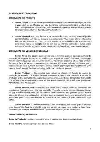 7
CLASSIFICAÇÃO DOS CUSTOS
EM RELAÇÃO AO PRODUTO
 Custos Diretos – são os custos que estão relacionados a um determinado objeto de custo
e que podem ser identificados com este de maneira economicamente viável (custo efetivo).
Como exemplo tem-se: matéria-prima, mão de obra dos operários, energia elétrica (quando
se tem condições objetivas de medir o consumo efetivo).
 Custos Indiretos estão relacionados a um determinado objeto de custo, mas não podem
ser identificados com este de maneira economicamente viável (custo efetivo). Os custos
indiretos são alocados ao objeto de custo através de um método de alocação de custo
denominado rateio. A alocação tem de ser feita de maneira estimada e muitas vezes
arbitrária. Exemplo: aluguel da fábrica, depreciação (método linear), manutenção, seguro.
EM RELAÇÃO AO VOLUME DE PRODUÇÃO
Custos Fixos. São aqueles cujos valores são os mesmos qualquer que seja o volume de
produção da empresa. É o caso, por exemplo, do aluguel da fábrica. Este será cobrado pelo
mesmo valor qualquer que seja o nível da produção, inclusive no caso de a fábrica nada produzir.
Os custos fixos se tornam progressivamente menores em termos unitários à medida que o
direcionador de custo aumenta. Exemplos: Imposto Predial, depreciação dos equipamentos (pelo
método linear), salários de vigias e porteiros da fábrica, prêmios de seguros.
Custos Variáveis –. São aqueles cujos valores se alteram em função do volume de
produção da empresa. Os custos variáveis aumentam à medida que aumenta o volume de
produção. Outros exemplos matéria-prima consumida, materiais indiretos consumidos, depreciação
dos equipamentos quando esta for feita em função das horas/máquina trabalhadas, gastos com
horas horas-extras na produção.
Custos semivariáveis – São custos que variam com o nível de produção , entretanto, têm
uma parcela fixa mesmo que nada seja produzido. Exemplo: conta de energia elétrica da fábrica,
na qual a concessionária cobra uma taxa mínima mesmo que nada seja gasto no período. Outros
exemplos: aluguel de uma copiadora no qual se cobra uma parcela fixa mesmo que nenhuma cópia
seja tirada; gasto com combustível para aquecimento de uma caldeira, já que a caldeira não pode
esfriar.
Custos semifixos – Também chamados Custos por Degraus, são custos que são fixos em
uma determinada faixa de produção, mas que variam se houver uma mudança desta faixa.
Considere, por exemplo, a necessidade de supervisores de produção de uma empresa.
Outras classificações de custos
Custo de Produção = custos com matéria prima + mão de obra direta + custos indiretos.
Custo Primário = matéria prima + mão de obra direta.
 