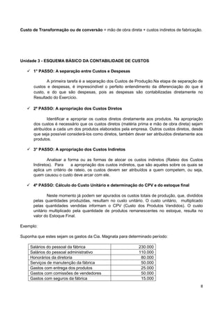 8
Custo de Transformação ou de conversão = mão de obra direta + custos indiretos de fabricação.
Unidade 3 - ESQUEMA BÁSICO DA CONTABILIDADE DE CUSTOS
 1° PASSO: A separação entre Custos e Despesas
A primeira tarefa é a separação dos Custos de Produção.Na etapa de separação de
custos e despesas, é imprescindível o perfeito entendimento da diferenciação do que é
custo, e do que são despesas, pois as despesas são contabilizadas diretamente no
Resultado do Exercício.
 2º PASSO: A apropriação dos Custos Diretos
Identificar e apropriar os custos diretos diretamente aos produtos. Na apropriação
dos custos é necessário que os custos diretos (matéria prima e mão de obra direta) sejam
atribuídos a cada um dos produtos elaborados pela empresa. Outros custos diretos, desde
que seja possível considerá-los como diretos, também dever ser atribuídos diretamente aos
produtos.
 3° PASSO: A apropriação dos Custos Indiretos
Analisar a forma ou as formas de alocar os custos indiretos (Rateio dos Custos
Indiretos). Para a apropriação dos custos indiretos, que são aqueles sobre os quais se
aplica um critério de rateio, os custos devem ser atribuídos a quem competem, ou seja,
quem causou o custo deve arcar com ele.
 4º PASSO: Cálculo do Custo Unitário e determinação do CPV e do estoque final
Neste momento já podem ser apurados os custos totais de produção, que, divididos
pelas quantidades produzidas, resultam no custo unitário. O custo unitário, multiplicado
pelas quantidades vendidas informam o CPV (Custo dos Produtos Vendidos). O custo
unitário multiplicado pela quantidade de produtos remanescentes no estoque, resulta no
valor do Estoque Final.
Exemplo:
Suponha que estes sejam os gastos da Cia. Magnata para determinado período:
Salários do pessoal da fábrica 230.000
Salários do pessoal administrativo 110.000
Honorários da diretoria 80.000
Serviços de manutenção da fábrica 50.000
Gastos com entrega dos produtos 25.000
Gastos com comissões de vendedores 50.000
Gastos com seguros da fábrica 15.000
 