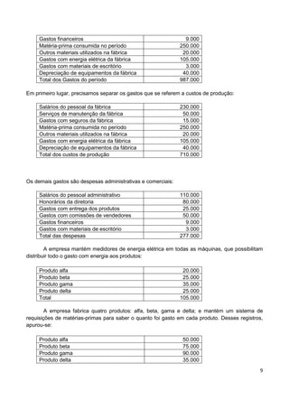 9
Gastos financeiros 9.000
Matéria-prima consumida no período 250.000
Outros materiais utilizados na fábrica 20.000
Gastos com energia elétrica da fábrica 105.000
Gastos com materiais de escritório 3.000
Depreciação de equipamentos da fábrica 40.000
Total dos Gastos do período 987.000
Em primeiro lugar, precisamos separar os gastos que se referem a custos de produção:
Salários do pessoal da fábrica 230.000
Serviços de manutenção da fábrica 50.000
Gastos com seguros da fábrica 15.000
Matéria-prima consumida no período 250.000
Outros materiais utilizados na fábrica 20.000
Gastos com energia elétrica da fábrica 105.000
Depreciação de equipamentos da fábrica 40.000
Total dos custos de produção 710.000
Os demais gastos são despesas administrativas e comerciais:
Salários do pessoal administrativo 110.000
Honorários da diretoria 80.000
Gastos com entrega dos produtos 25.000
Gastos com comissões de vendedores 50.000
Gastos financeiros 9.000
Gastos com materiais de escritório 3.000
Total das despesas 277.000
A empresa mantém medidores de energia elétrica em todas as máquinas, que possibilitam
distribuir todo o gasto com energia aos produtos:
Produto alfa 20.000
Produto beta 25.000
Produto gama 35.000
Produto delta 25.000
Total 105.000
A empresa fabrica quatro produtos: alfa, beta, gama e delta; e mantém um sistema de
requisições de matérias-primas para saber o quanto foi gasto em cada produto. Desses registros,
apurou-se:
Produto alfa 50.000
Produto beta 75.000
Produto gama 90.000
Produto delta 35.000
 