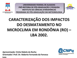 Apresentação: Cintia Rabelo da Rocha Orientador: Prof. Dr. Roberto Fernando da Fonseca Lyra CARACTERIZAÇÃO DOS IMPACTOS DO DESMATAMENTO NO MICROCLIMA EM RONDÔNIA (RO) – LBA 2002. UNIVERSIDADE FEDERAL DE ALAGOAS PRÓ-REITORIA DE PÓS-GRADUAÇÃO E PESQUISA INSTITUTO DE CIÊNCIAS ATMOSFÉRICAS PROGRAMA DE PÓS-GRADUAÇÃO EM METEOROLOGIA   