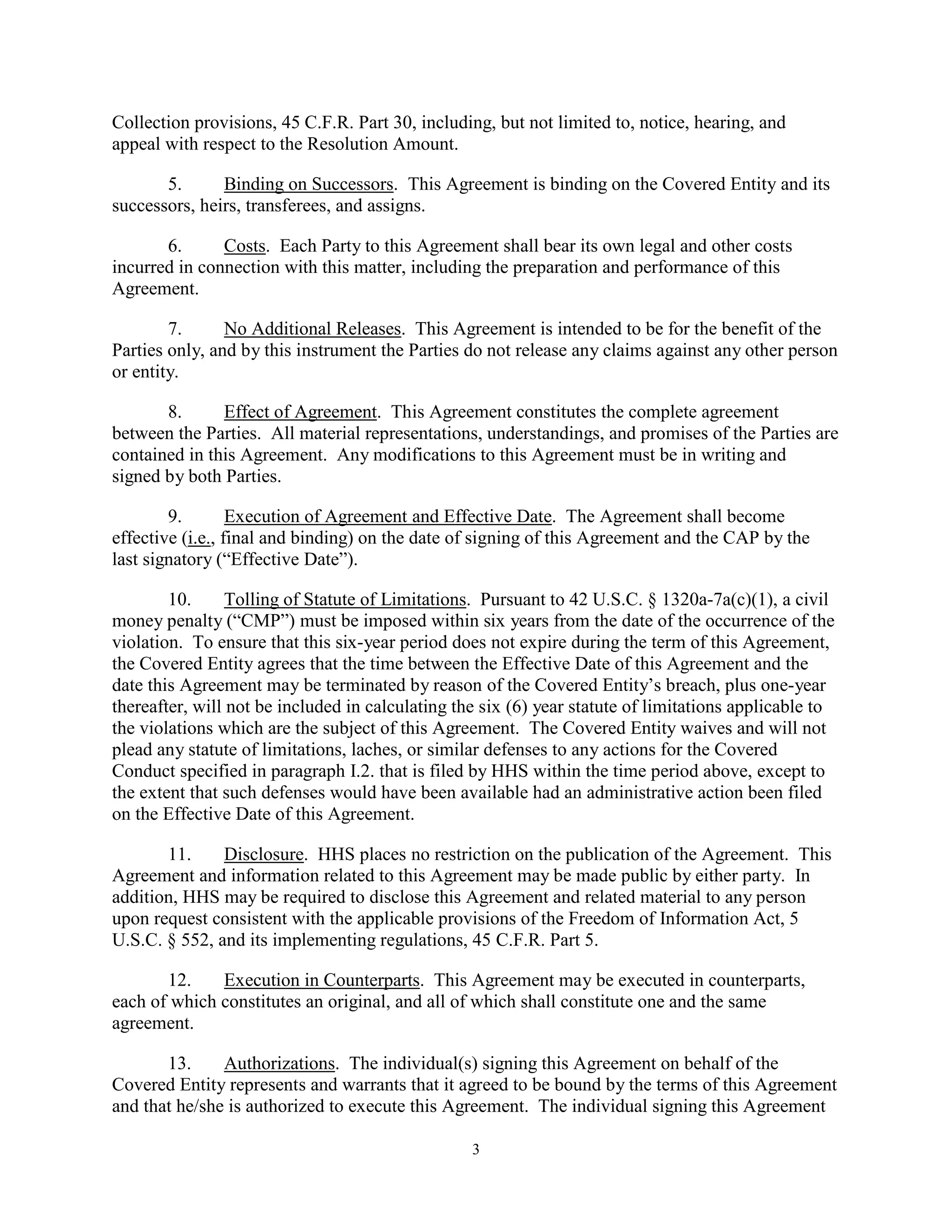 Collection provisions, 45 C.F.R. Part 30, including, but not limited to, notice, hearing, and
appeal with respect to the Resolution Amount.
5.
Binding on Successors. This Agreement is binding on the Covered Entity and its
successors, heirs, transferees, and assigns.
6.
Costs. Each Party to this Agreement shall bear its own legal and other costs
incurred in connection with this matter, including the preparation and performance of this
Agreement.
7.
No Additional Releases. This Agreement is intended to be for the benefit of the
Parties only, and by this instrument the Parties do not release any claims against any other person
or entity.
8.
Effect of Agreement. This Agreement constitutes the complete agreement
between the Parties. All material representations, understandings, and promises of the Parties are
contained in this Agreement. Any modifications to this Agreement must be in writing and
signed by both Parties.
9.
Execution of Agreement and Effective Date. The Agreement shall become
effective (i.e., final and binding) on the date of signing of this Agreement and the CAP by the
last signatory (“Effective Date”).
10.
Tolling of Statute of Limitations. Pursuant to 42 U.S.C. § 1320a-7a(c)(1), a civil
money penalty (“CMP”) must be imposed within six years from the date of the occurrence of the
violation. To ensure that this six-year period does not expire during the term of this Agreement,
the Covered Entity agrees that the time between the Effective Date of this Agreement and the
date this Agreement may be terminated by reason of the Covered Entity’s breach, plus one-year
thereafter, will not be included in calculating the six (6) year statute of limitations applicable to
the violations which are the subject of this Agreement. The Covered Entity waives and will not
plead any statute of limitations, laches, or similar defenses to any actions for the Covered
Conduct specified in paragraph I.2. that is filed by HHS within the time period above, except to
the extent that such defenses would have been available had an administrative action been filed
on the Effective Date of this Agreement.
11.
Disclosure. HHS places no restriction on the publication of the Agreement. This
Agreement and information related to this Agreement may be made public by either party. In
addition, HHS may be required to disclose this Agreement and related material to any person
upon request consistent with the applicable provisions of the Freedom of Information Act, 5
U.S.C. § 552, and its implementing regulations, 45 C.F.R. Part 5.
12.
Execution in Counterparts. This Agreement may be executed in counterparts,
each of which constitutes an original, and all of which shall constitute one and the same
agreement.
13.
Authorizations. The individual(s) signing this Agreement on behalf of the
Covered Entity represents and warrants that it agreed to be bound by the terms of this Agreement
and that he/she is authorized to execute this Agreement. The individual signing this Agreement
3

 