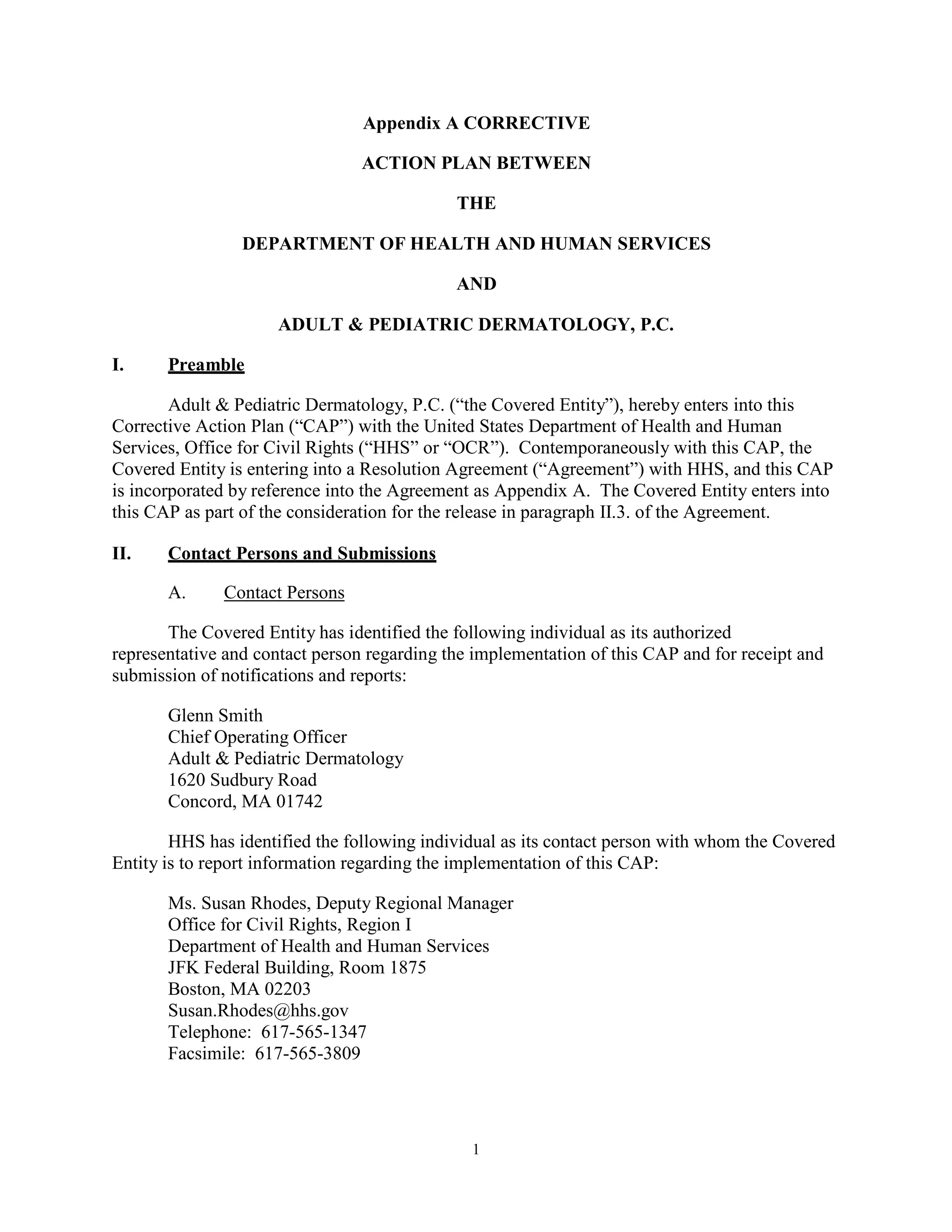 Appendix A CORRECTIVE
ACTION PLAN BETWEEN
THE
DEPARTMENT OF HEALTH AND HUMAN SERVICES
AND
ADULT & PEDIATRIC DERMATOLOGY, P.C.
I.

Preamble

Adult & Pediatric Dermatology, P.C. (“the Covered Entity”), hereby enters into this
Corrective Action Plan (“CAP”) with the United States Department of Health and Human
Services, Office for Civil Rights (“HHS” or “OCR”). Contemporaneously with this CAP, the
Covered Entity is entering into a Resolution Agreement (“Agreement”) with HHS, and this CAP
is incorporated by reference into the Agreement as Appendix A. The Covered Entity enters into
this CAP as part of the consideration for the release in paragraph II.3. of the Agreement.
II.

Contact Persons and Submissions
A.

Contact Persons

The Covered Entity has identified the following individual as its authorized
representative and contact person regarding the implementation of this CAP and for receipt and
submission of notifications and reports:
Glenn Smith
Chief Operating Officer
Adult & Pediatric Dermatology
1620 Sudbury Road
Concord, MA 01742
HHS has identified the following individual as its contact person with whom the Covered
Entity is to report information regarding the implementation of this CAP:
Ms. Susan Rhodes, Deputy Regional Manager
Office for Civil Rights, Region I
Department of Health and Human Services
JFK Federal Building, Room 1875
Boston, MA 02203
Susan.Rhodes@hhs.gov
Telephone: 617-565-1347
Facsimile: 617-565-3809

1

 