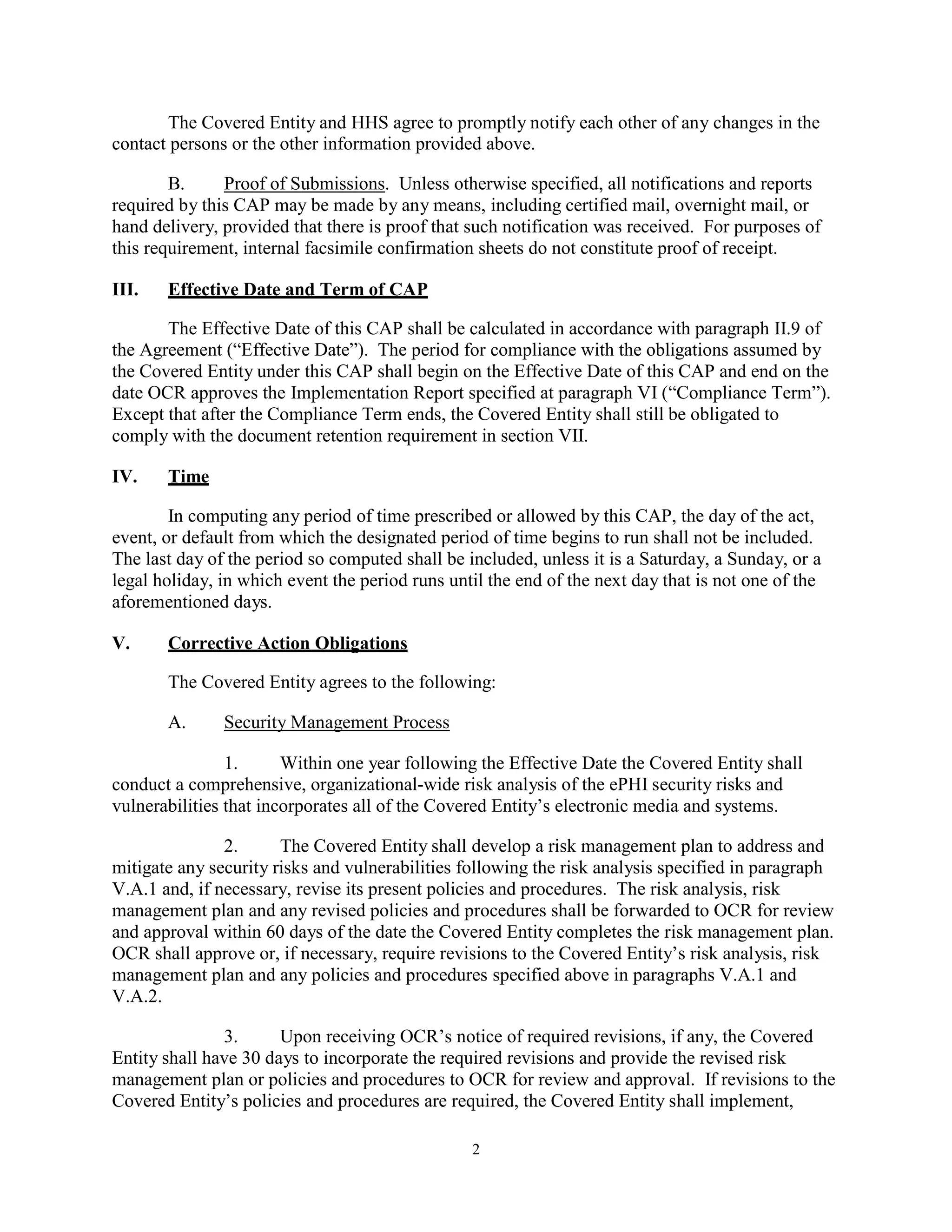The Covered Entity and HHS agree to promptly notify each other of any changes in the
contact persons or the other information provided above.
B.
Proof of Submissions. Unless otherwise specified, all notifications and reports
required by this CAP may be made by any means, including certified mail, overnight mail, or
hand delivery, provided that there is proof that such notification was received. For purposes of
this requirement, internal facsimile confirmation sheets do not constitute proof of receipt.
III.

Effective Date and Term of CAP

The Effective Date of this CAP shall be calculated in accordance with paragraph II.9 of
the Agreement (“Effective Date”). The period for compliance with the obligations assumed by
the Covered Entity under this CAP shall begin on the Effective Date of this CAP and end on the
date OCR approves the Implementation Report specified at paragraph VI (“Compliance Term”).
Except that after the Compliance Term ends, the Covered Entity shall still be obligated to
comply with the document retention requirement in section VII.
IV.

Time

In computing any period of time prescribed or allowed by this CAP, the day of the act,
event, or default from which the designated period of time begins to run shall not be included.
The last day of the period so computed shall be included, unless it is a Saturday, a Sunday, or a
legal holiday, in which event the period runs until the end of the next day that is not one of the
aforementioned days.
V.

Corrective Action Obligations
The Covered Entity agrees to the following:
A.

Security Management Process

1.
Within one year following the Effective Date the Covered Entity shall
conduct a comprehensive, organizational-wide risk analysis of the ePHI security risks and
vulnerabilities that incorporates all of the Covered Entity’s electronic media and systems.
2.
The Covered Entity shall develop a risk management plan to address and
mitigate any security risks and vulnerabilities following the risk analysis specified in paragraph
V.A.1 and, if necessary, revise its present policies and procedures. The risk analysis, risk
management plan and any revised policies and procedures shall be forwarded to OCR for review
and approval within 60 days of the date the Covered Entity completes the risk management plan.
OCR shall approve or, if necessary, require revisions to the Covered Entity’s risk analysis, risk
management plan and any policies and procedures specified above in paragraphs V.A.1 and
V.A.2.
3.
Upon receiving OCR’s notice of required revisions, if any, the Covered
Entity shall have 30 days to incorporate the required revisions and provide the revised risk
management plan or policies and procedures to OCR for review and approval. If revisions to the
Covered Entity’s policies and procedures are required, the Covered Entity shall implement,
2

 