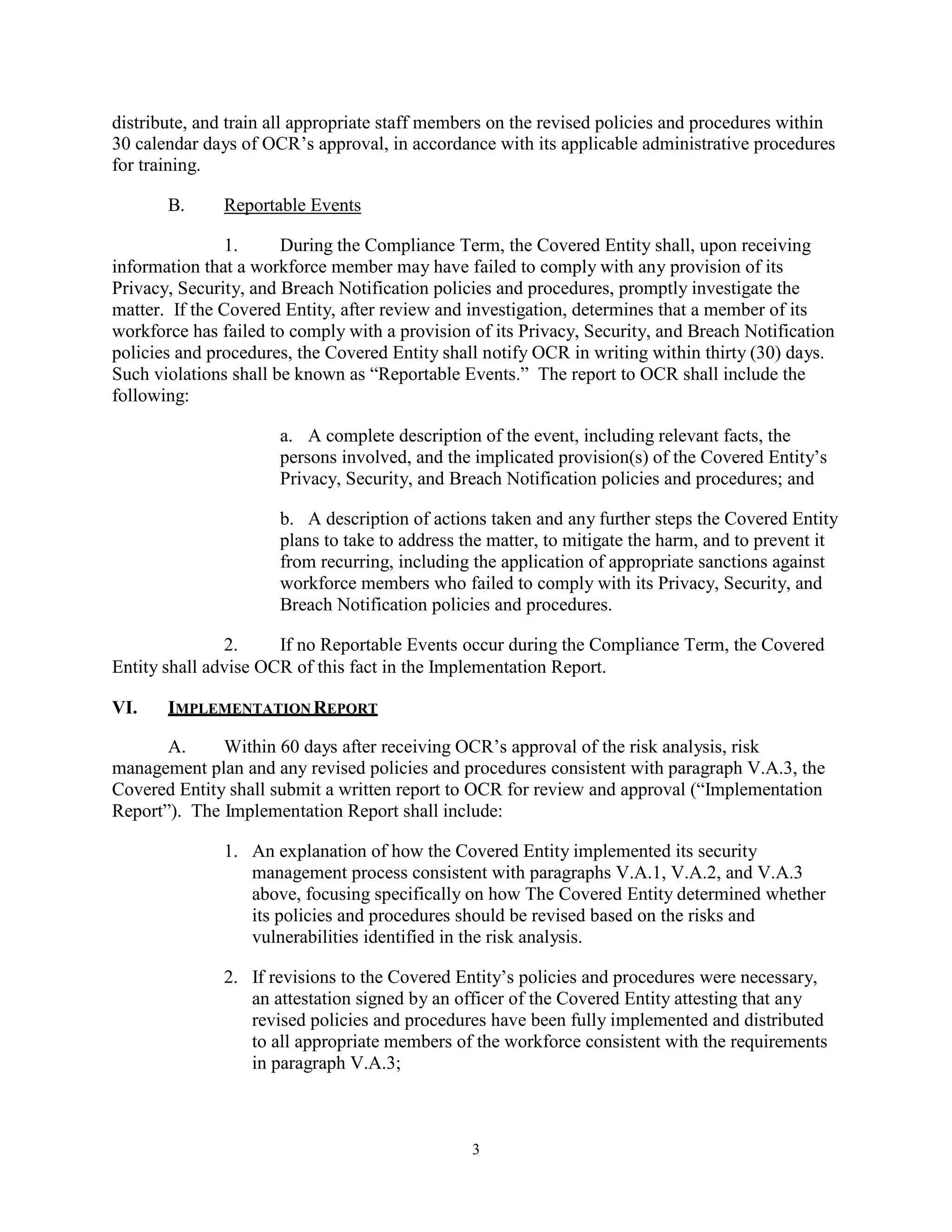 distribute, and train all appropriate staff members on the revised policies and procedures within
30 calendar days of OCR’s approval, in accordance with its applicable administrative procedures
for training.
B.

Reportable Events

1.
During the Compliance Term, the Covered Entity shall, upon receiving
information that a workforce member may have failed to comply with any provision of its
Privacy, Security, and Breach Notification policies and procedures, promptly investigate the
matter. If the Covered Entity, after review and investigation, determines that a member of its
workforce has failed to comply with a provision of its Privacy, Security, and Breach Notification
policies and procedures, the Covered Entity shall notify OCR in writing within thirty (30) days.
Such violations shall be known as “Reportable Events.” The report to OCR shall include the
following:
a. A complete description of the event, including relevant facts, the
persons involved, and the implicated provision(s) of the Covered Entity’s
Privacy, Security, and Breach Notification policies and procedures; and
b. A description of actions taken and any further steps the Covered Entity
plans to take to address the matter, to mitigate the harm, and to prevent it
from recurring, including the application of appropriate sanctions against
workforce members who failed to comply with its Privacy, Security, and
Breach Notification policies and procedures.
2.
If no Reportable Events occur during the Compliance Term, the Covered
Entity shall advise OCR of this fact in the Implementation Report.
VI.

IMPLEMENTATION REPORT

A.
Within 60 days after receiving OCR’s approval of the risk analysis, risk
management plan and any revised policies and procedures consistent with paragraph V.A.3, the
Covered Entity shall submit a written report to OCR for review and approval (“Implementation
Report”). The Implementation Report shall include:
1. An explanation of how the Covered Entity implemented its security
management process consistent with paragraphs V.A.1, V.A.2, and V.A.3
above, focusing specifically on how The Covered Entity determined whether
its policies and procedures should be revised based on the risks and
vulnerabilities identified in the risk analysis.
2. If revisions to the Covered Entity’s policies and procedures were necessary,
an attestation signed by an officer of the Covered Entity attesting that any
revised policies and procedures have been fully implemented and distributed
to all appropriate members of the workforce consistent with the requirements
in paragraph V.A.3;

3

 