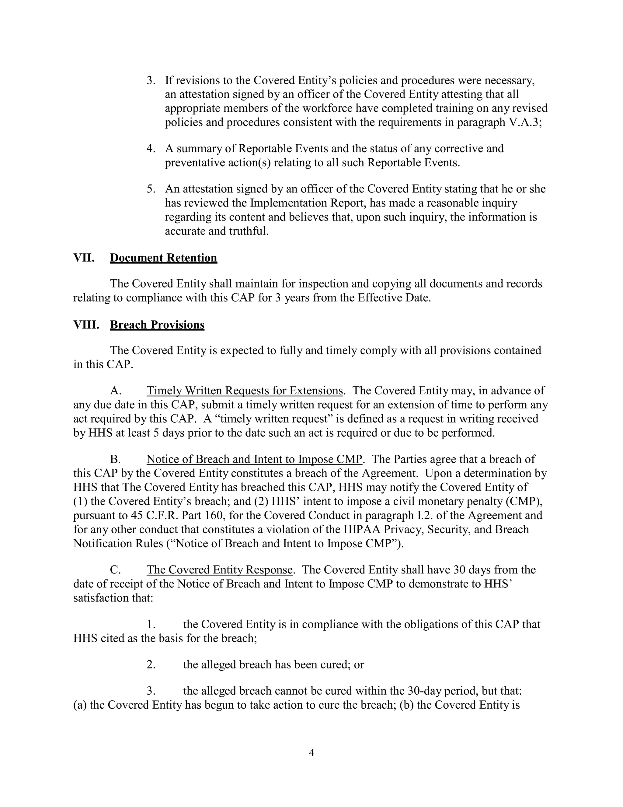 3. If revisions to the Covered Entity’s policies and procedures were necessary,
an attestation signed by an officer of the Covered Entity attesting that all
appropriate members of the workforce have completed training on any revised
policies and procedures consistent with the requirements in paragraph V.A.3;
4. A summary of Reportable Events and the status of any corrective and
preventative action(s) relating to all such Reportable Events.
5. An attestation signed by an officer of the Covered Entity stating that he or she
has reviewed the Implementation Report, has made a reasonable inquiry
regarding its content and believes that, upon such inquiry, the information is
accurate and truthful.
VII.

Document Retention

The Covered Entity shall maintain for inspection and copying all documents and records
relating to compliance with this CAP for 3 years from the Effective Date.
VIII. Breach Provisions
The Covered Entity is expected to fully and timely comply with all provisions contained
in this CAP.
A.
Timely Written Requests for Extensions. The Covered Entity may, in advance of
any due date in this CAP, submit a timely written request for an extension of time to perform any
act required by this CAP. A “timely written request” is defined as a request in writing received
by HHS at least 5 days prior to the date such an act is required or due to be performed.
B.
Notice of Breach and Intent to Impose CMP. The Parties agree that a breach of
this CAP by the Covered Entity constitutes a breach of the Agreement. Upon a determination by
HHS that The Covered Entity has breached this CAP, HHS may notify the Covered Entity of
(1) the Covered Entity’s breach; and (2) HHS’ intent to impose a civil monetary penalty (CMP),
pursuant to 45 C.F.R. Part 160, for the Covered Conduct in paragraph I.2. of the Agreement and
for any other conduct that constitutes a violation of the HIPAA Privacy, Security, and Breach
Notification Rules (“Notice of Breach and Intent to Impose CMP”).
C.
The Covered Entity Response. The Covered Entity shall have 30 days from the
date of receipt of the Notice of Breach and Intent to Impose CMP to demonstrate to HHS’
satisfaction that:
1.
the Covered Entity is in compliance with the obligations of this CAP that
HHS cited as the basis for the breach;
2.

the alleged breach has been cured; or

3.
the alleged breach cannot be cured within the 30-day period, but that:
(a) the Covered Entity has begun to take action to cure the breach; (b) the Covered Entity is

4

 