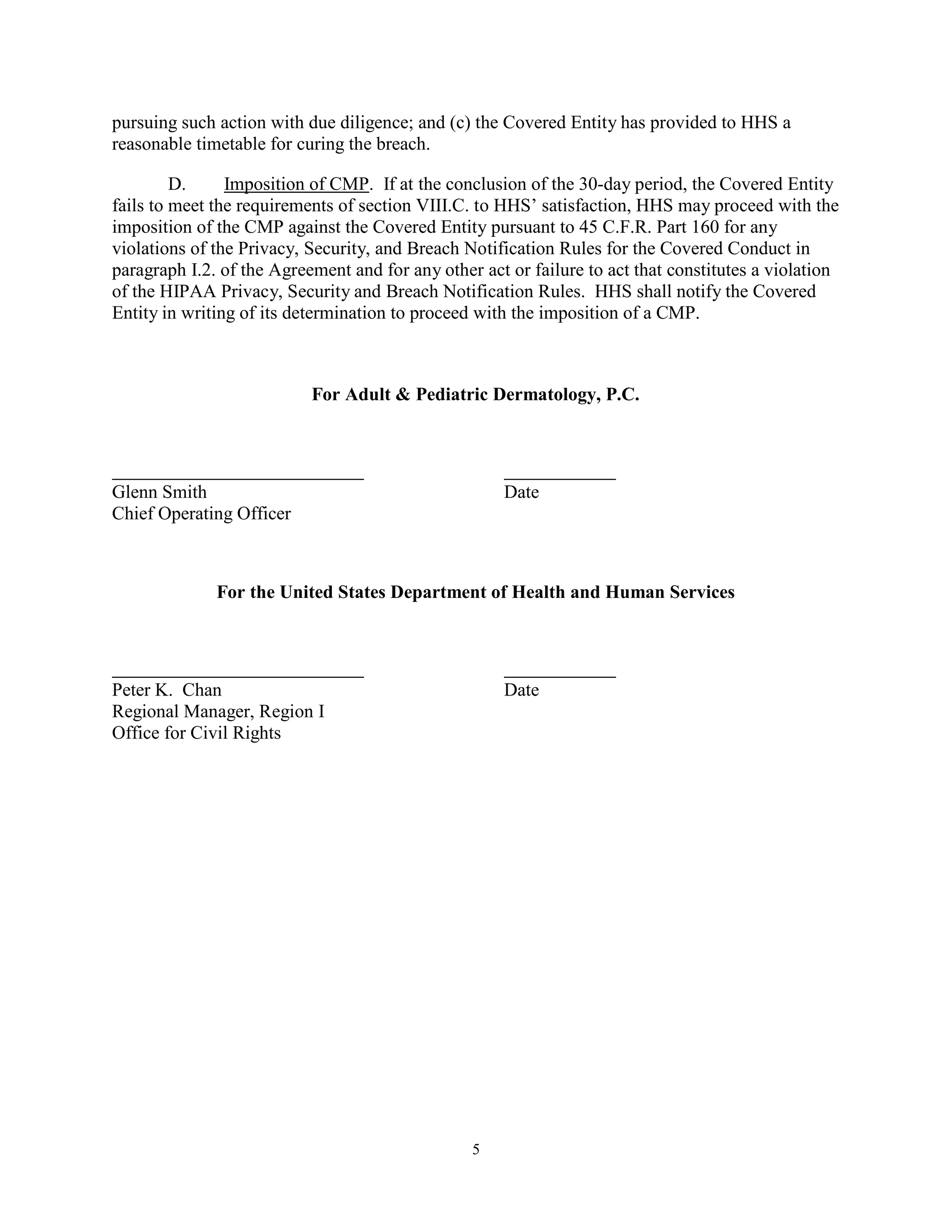 pursuing such action with due diligence; and (c) the Covered Entity has provided to HHS a
reasonable timetable for curing the breach.
D.
Imposition of CMP. If at the conclusion of the 30-day period, the Covered Entity
fails to meet the requirements of section VIII.C. to HHS’ satisfaction, HHS may proceed with the
imposition of the CMP against the Covered Entity pursuant to 45 C.F.R. Part 160 for any
violations of the Privacy, Security, and Breach Notification Rules for the Covered Conduct in
paragraph I.2. of the Agreement and for any other act or failure to act that constitutes a violation
of the HIPAA Privacy, Security and Breach Notification Rules. HHS shall notify the Covered
Entity in writing of its determination to proceed with the imposition of a CMP.

For Adult & Pediatric Dermatology, P.C.

Glenn Smith
Chief Operating Officer

Date

For the United States Department of Health and Human Services

Peter K. Chan
Regional Manager, Region I
Office for Civil Rights

Date

5

 