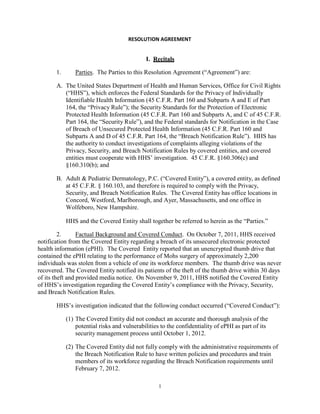 RESOLUTION AGREEMENT

I. Recitals
1.

Parties. The Parties to this Resolution Agreement (“Agreement”) are:

A. The United States Department of Health and Human Services, Office for Civil Rights
(“HHS”), which enforces the Federal Standards for the Privacy of Individually
Identifiable Health Information (45 C.F.R. Part 160 and Subparts A and E of Part
164, the “Privacy Rule”); the Security Standards for the Protection of Electronic
Protected Health Information (45 C.F.R. Part 160 and Subparts A, and C of 45 C.F.R.
Part 164, the “Security Rule”), and the Federal standards for Notification in the Case
of Breach of Unsecured Protected Health Information (45 C.F.R. Part 160 and
Subparts A and D of 45 C.F.R. Part 164, the “Breach Notification Rule”). HHS has
the authority to conduct investigations of complaints alleging violations of the
Privacy, Security, and Breach Notification Rules by covered entities, and covered
entities must cooperate with HHS’ investigation. 45 C.F.R. §160.306(c) and
§160.310(b); and
B. Adult & Pediatric Dermatology, P.C. (“Covered Entity”), a covered entity, as defined
at 45 C.F.R. § 160.103, and therefore is required to comply with the Privacy,
Security, and Breach Notification Rules. The Covered Entity has office locations in
Concord, Westford, Marlborough, and Ayer, Massachusetts, and one office in
Wolfeboro, New Hampshire.
HHS and the Covered Entity shall together be referred to herein as the “Parties.”
2.
Factual Background and Covered Conduct. On October 7, 2011, HHS received
notification from the Covered Entity regarding a breach of its unsecured electronic protected
health information (ePHI). The Covered Entity reported that an unencrypted thumb drive that
contained the ePHI relating to the performance of Mohs surgery of approximately 2,200
individuals was stolen from a vehicle of one its workforce members. The thumb drive was never
recovered. The Covered Entity notified its patients of the theft of the thumb drive within 30 days
of its theft and provided media notice. On November 9, 2011, HHS notified the Covered Entity
of HHS’s investigation regarding the Covered Entity’s compliance with the Privacy, Security,
and Breach Notification Rules.
HHS’s investigation indicated that the following conduct occurred (“Covered Conduct”):
(1) The Covered Entity did not conduct an accurate and thorough analysis of the
potential risks and vulnerabilities to the confidentiality of ePHI as part of its
security management process until October 1, 2012.
(2) The Covered Entity did not fully comply with the administrative requirements of
the Breach Notification Rule to have written policies and procedures and train
members of its workforce regarding the Breach Notification requirements until
February 7, 2012.
1

 