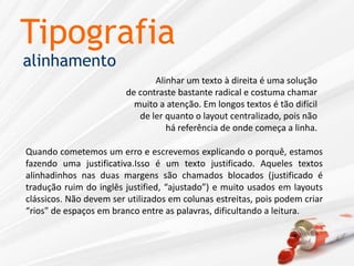 TipografiaalinhamentoAlinhar um texto à direita é uma soluçãode contraste bastante radical e costuma chamarmuito a atenção. Em longos textos é tão difícilde ler quanto o layout centralizado, pois nãohá referência de onde começa a linha.Quando cometemos um erro e escrevemos explicando o porquê, estamos fazendo uma justificativa.Isso é um texto justificado. Aqueles textos alinhadinhos nas duas margens são chamados blocados (justificado é tradução ruim do inglês justified, “ajustado”) e muito usados em layouts clássicos. Não devem ser utilizados em colunas estreitas, pois podem criar “rios” de espaços em branco entre as palavras, dificultando a leitura.